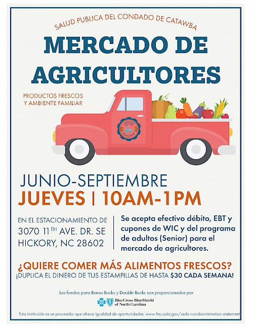 Salud publica del condado de catawba mercado de agricultores. Productos frescos y ambiente familiar. Junio - Septiembre, Jueves 10am-1pm en el estacionamiento de 3070 11th Ave Drive Southeast, Hickory NC 28602. Se acepto efectivo débito, EBT y cupones de WIC y del programa de adultos (Senior) para el mercado de agricultores. ¿Quiere comer más alimentos frescos? ¡Duolica el dinero de tus estampillas de hasta $30 cada semana! Los fondos para Bonus Bucks y Double Bucks son proporcionados por BlueCross BlueShield of North Carolina. Esta institución es un proveedor que afrece igualdad de oportunidades. www.fns.usda.gov/usda-nondiscrimination-statement